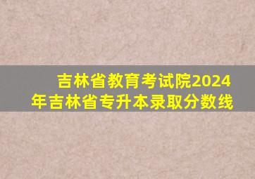 吉林省教育考试院2024年吉林省专升本录取分数线