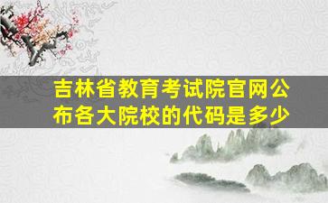 吉林省教育考试院官网公布各大院校的代码是多少