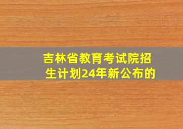 吉林省教育考试院招生计划24年新公布的