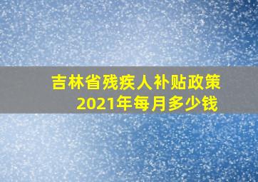 吉林省残疾人补贴政策2021年每月多少钱