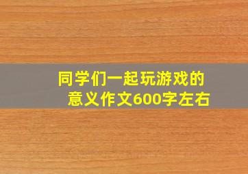 同学们一起玩游戏的意义作文600字左右