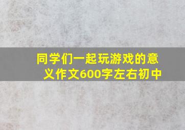 同学们一起玩游戏的意义作文600字左右初中