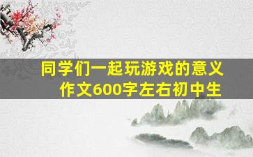 同学们一起玩游戏的意义作文600字左右初中生