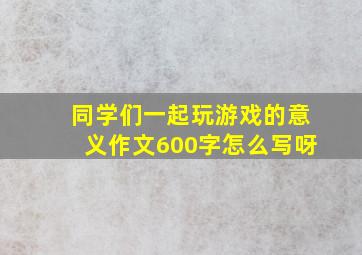 同学们一起玩游戏的意义作文600字怎么写呀