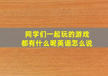 同学们一起玩的游戏都有什么呢英语怎么说