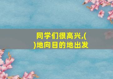 同学们很高兴,()地向目的地出发