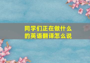 同学们正在做什么的英语翻译怎么说