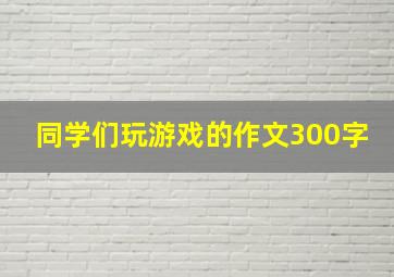 同学们玩游戏的作文300字