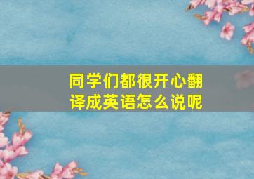 同学们都很开心翻译成英语怎么说呢