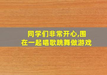 同学们非常开心,围在一起唱歌跳舞做游戏