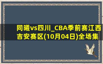 同曦vs四川_CBA季前赛江西吉安赛区(10月04日)全场集锦