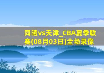 同曦vs天津_CBA夏季联赛(08月03日)全场录像