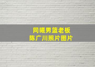 同曦男篮老板陈广川照片图片