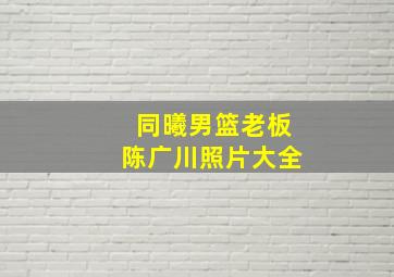 同曦男篮老板陈广川照片大全