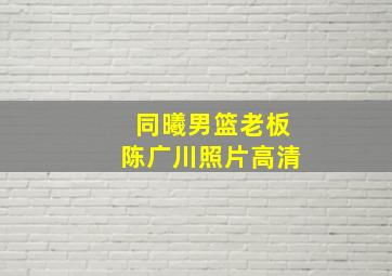 同曦男篮老板陈广川照片高清