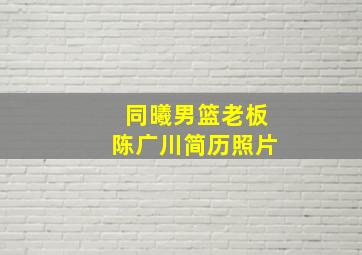 同曦男篮老板陈广川简历照片