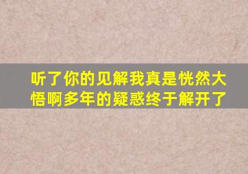 听了你的见解我真是恍然大悟啊多年的疑惑终于解开了