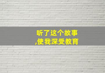 听了这个故事,使我深受教育