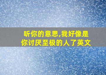 听你的意思,我好像是你讨厌至极的人了英文