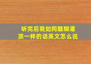 听完后我如同醍醐灌顶一样的话英文怎么说