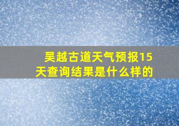 吴越古道天气预报15天查询结果是什么样的