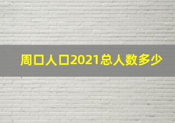 周口人口2021总人数多少