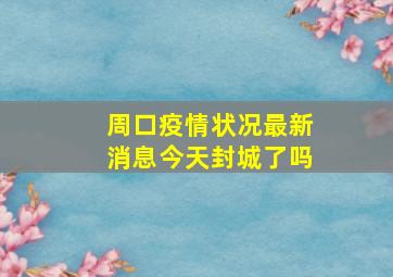 周口疫情状况最新消息今天封城了吗