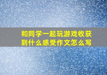 和同学一起玩游戏收获到什么感受作文怎么写