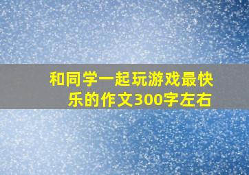 和同学一起玩游戏最快乐的作文300字左右