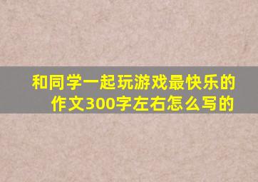 和同学一起玩游戏最快乐的作文300字左右怎么写的