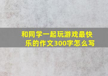 和同学一起玩游戏最快乐的作文300字怎么写