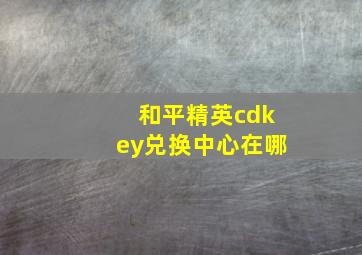 和平精英cdkey兑换中心在哪