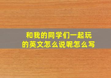 和我的同学们一起玩的英文怎么说呢怎么写