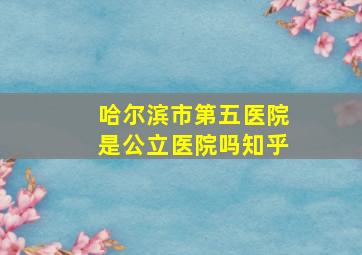 哈尔滨市第五医院是公立医院吗知乎