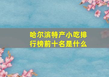 哈尔滨特产小吃排行榜前十名是什么