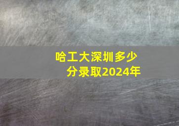 哈工大深圳多少分录取2024年