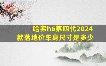 哈弗h6第四代2024款落地价车身尺寸是多少