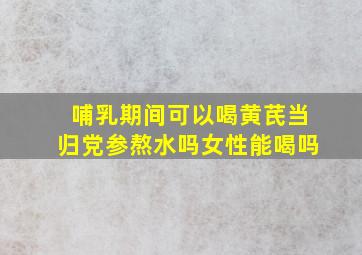 哺乳期间可以喝黄芪当归党参熬水吗女性能喝吗