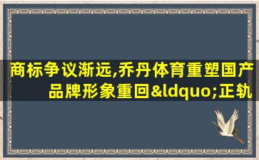 商标争议渐远,乔丹体育重塑国产品牌形象重回“正轨”