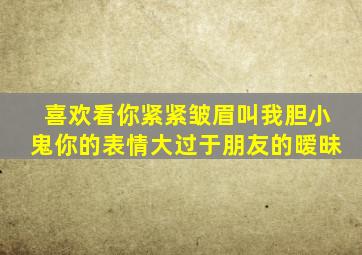 喜欢看你紧紧皱眉叫我胆小鬼你的表情大过于朋友的暧昧