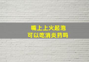 嘴上上火起泡可以吃消炎药吗