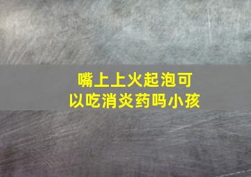 嘴上上火起泡可以吃消炎药吗小孩