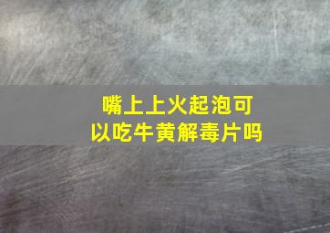 嘴上上火起泡可以吃牛黄解毒片吗