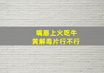 嘴唇上火吃牛黄解毒片行不行