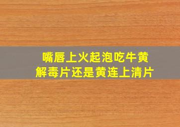 嘴唇上火起泡吃牛黄解毒片还是黄连上清片