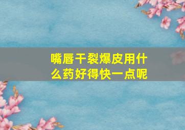 嘴唇干裂爆皮用什么药好得快一点呢