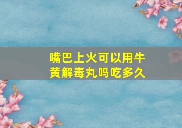 嘴巴上火可以用牛黄解毒丸吗吃多久