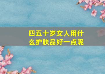 四五十岁女人用什么护肤品好一点呢