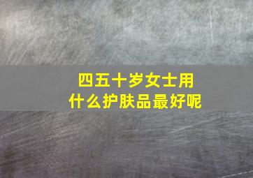 四五十岁女士用什么护肤品最好呢