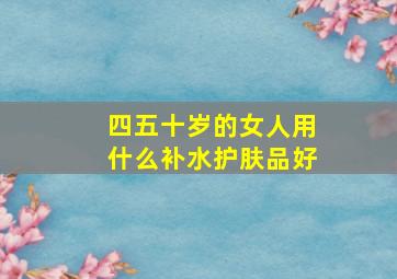 四五十岁的女人用什么补水护肤品好